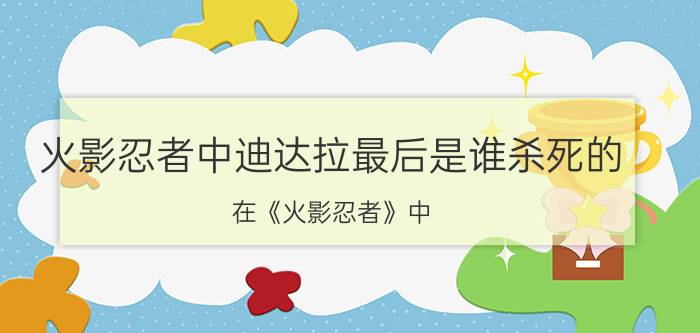 火影忍者中迪达拉最后是谁杀死的 在《火影忍者》中，迪达拉的死是冲动还是英勇？